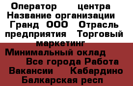 Оператор Call-центра › Название организации ­ Гранд, ООО › Отрасль предприятия ­ Торговый маркетинг › Минимальный оклад ­ 30 000 - Все города Работа » Вакансии   . Кабардино-Балкарская респ.